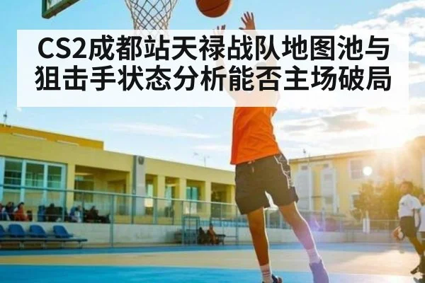 CS2成都站天禄战队地图池与狙击手状态分析能否主场破局